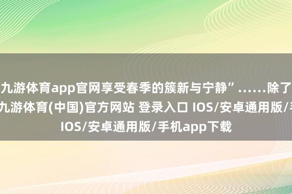 九游体育app官网享受春季的簇新与宁静”……除了即兴感拉满-九游体育(中国)官方网站 登录入口 IOS/安卓通用版/手机app下载