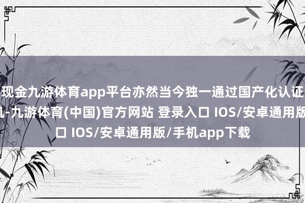 现金九游体育app平台亦然当今独一通过国产化认证的大模子一体机-九游体育(中国)官方网站 登录入口 IOS/安卓通用版/手机app下载