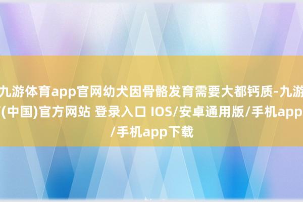 九游体育app官网幼犬因骨骼发育需要大都钙质-九游体育(中国)官方网站 登录入口 IOS/安卓通用版/手机app下载