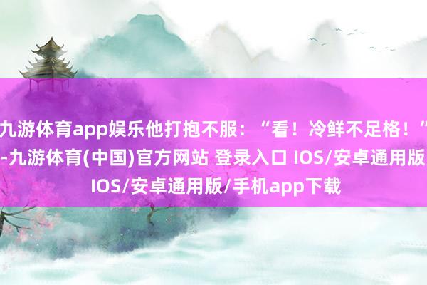 九游体育app娱乐他打抱不服：“看！冷鲜不足格！” 家庭群发红包-九游体育(中国)官方网站 登录入口 IOS/安卓通用版/手机app下载
