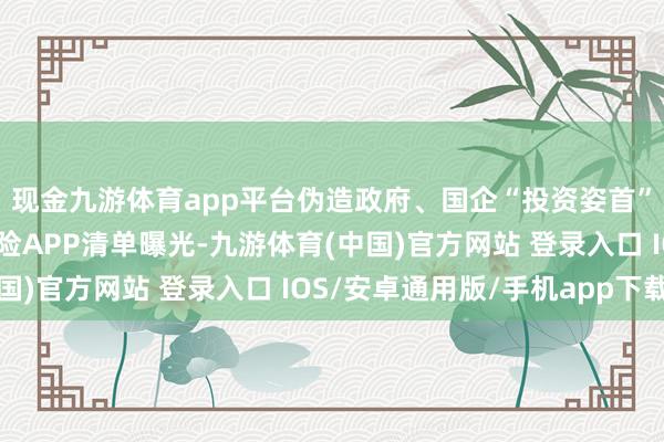 现金九游体育app平台伪造政府、国企“投资姿首”？最新一批涉诈高风险APP清单曝光-九游体育(中国)官方网站 登录入口 IOS/安卓通用版/手机app下载