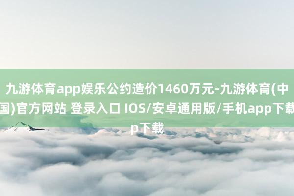九游体育app娱乐公约造价1460万元-九游体育(中国)官方网站 登录入口 IOS/安卓通用版/手机app下载
