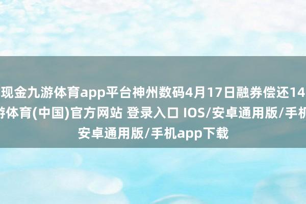 现金九游体育app平台神州数码4月17日融券偿还1400股-九游体育(中国)官方网站 登录入口 IOS/安卓通用版/手机app下载