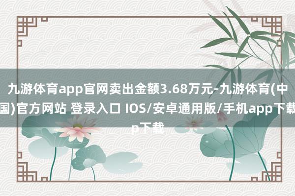 九游体育app官网卖出金额3.68万元-九游体育(中国)官方网站 登录入口 IOS/安卓通用版/手机app下载