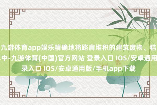 九游体育app娱乐精确地将路肩堆积的建筑废物、秸秆杂物“握”入车中-九游体育(中国)官方网站 登录入口 IOS/安卓通用版/手机app下载