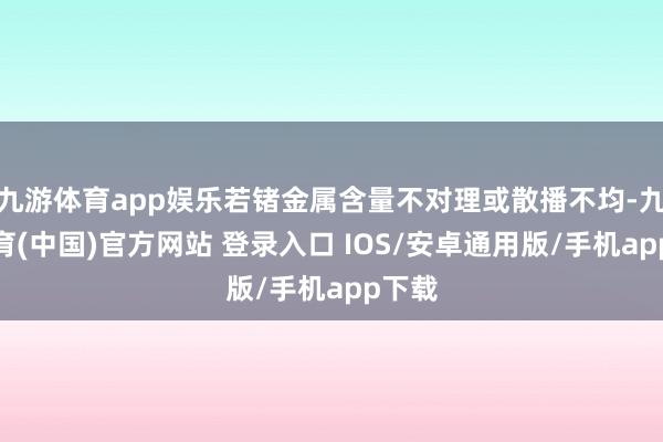 九游体育app娱乐若锗金属含量不对理或散播不均-九游体育(中国)官方网站 登录入口 IOS/安卓通用版/手机app下载