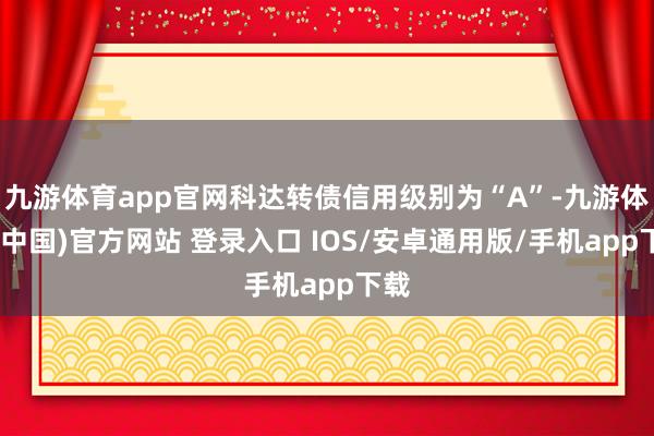 九游体育app官网科达转债信用级别为“A”-九游体育(中国)官方网站 登录入口 IOS/安卓通用版/手机app下载