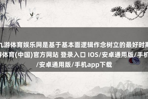 九游体育娱乐网是基于基本面逻辑作念树立的最好时期窗口-九游体育(中国)官方网站 登录入口 IOS/安卓通用版/手机app下载