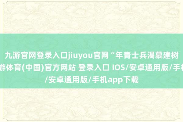 九游官网登录入口jiuyou官网“年青士兵渴慕建树功勋”-九游体育(中国)官方网站 登录入口 IOS/安卓通用版/手机app下载