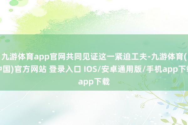 九游体育app官网共同见证这一紧迫工夫-九游体育(中国)官方网站 登录入口 IOS/安卓通用版/手机app下载