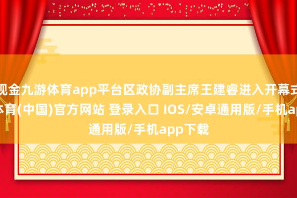 现金九游体育app平台区政协副主席王建睿进入开幕式-九游体育(中国)官方网站 登录入口 IOS/安卓通用版/手机app下载