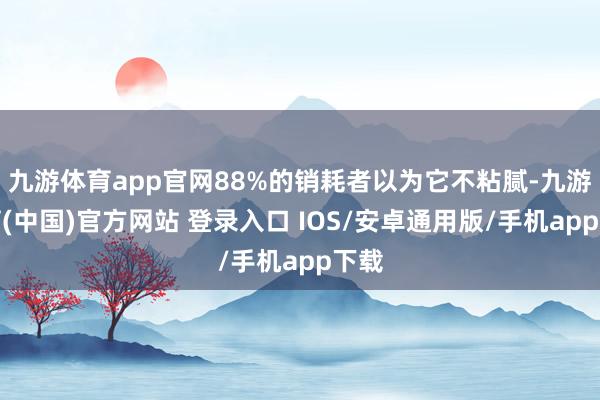 九游体育app官网88%的销耗者以为它不粘腻-九游体育(中国)官方网站 登录入口 IOS/安卓通用版/手机app下载