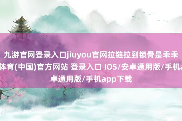 九游官网登录入口jiuyou官网拉链拉到锁骨是乖乖女-九游体育(中国)官方网站 登录入口 IOS/安卓通用版/手机app下载