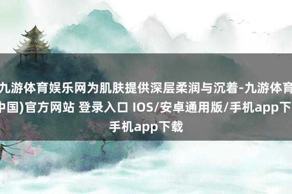 九游体育娱乐网为肌肤提供深层柔润与沉着-九游体育(中国)官方网站 登录入口 IOS/安卓通用版/手机app下载