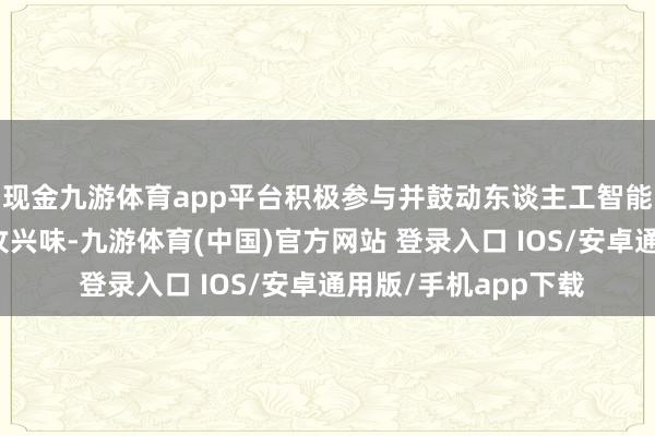 现金九游体育app平台积极参与并鼓动东谈主工智能利用和发展具有进攻兴味-九游体育(中国)官方网站 登录入口 IOS/安卓通用版/手机app下载