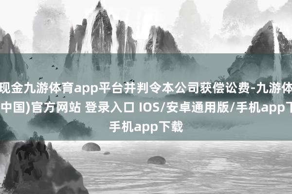 现金九游体育app平台并判令本公司获偿讼费-九游体育(中国)官方网站 登录入口 IOS/安卓通用版/手机app下载