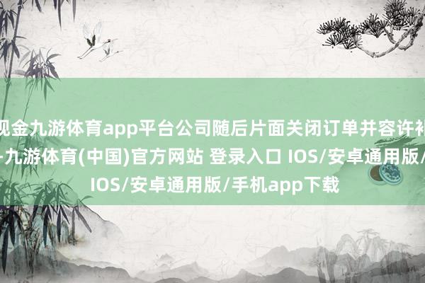 现金九游体育app平台公司随后片面关闭订单并容许补偿500元红包-九游体育(中国)官方网站 登录入口 IOS/安卓通用版/手机app下载