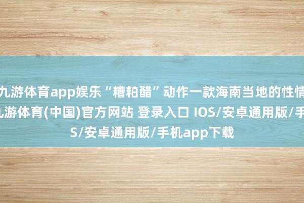 九游体育app娱乐“糟粕醋”动作一款海南当地的性情好意思食-九游体育(中国)官方网站 登录入口 IOS/安卓通用版/手机app下载