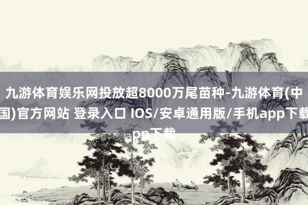 九游体育娱乐网投放超8000万尾苗种-九游体育(中国)官方网站 登录入口 IOS/安卓通用版/手机app下载