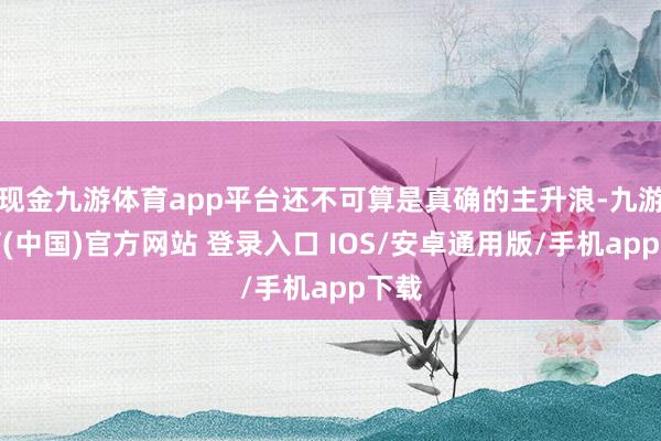 现金九游体育app平台还不可算是真确的主升浪-九游体育(中国)官方网站 登录入口 IOS/安卓通用版/手机app下载