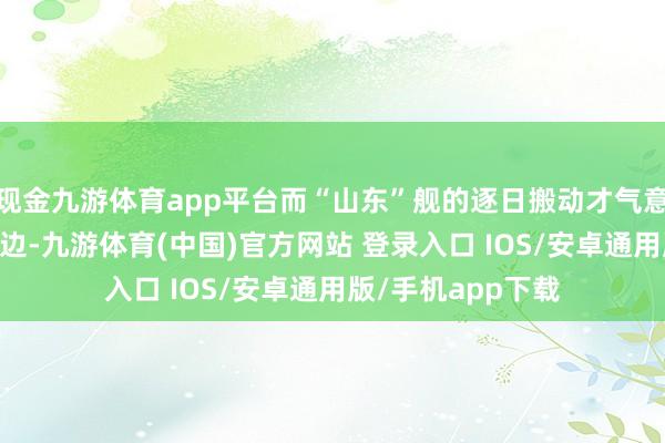 现金九游体育app平台而“山东”舰的逐日搬动才气意想可达50架次傍边-九游体育(中国)官方网站 登录入口 IOS/安卓通用版/手机app下载