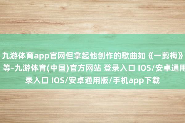 九游体育app官网但拿起他创作的歌曲如《一剪梅》、《等你一万年》等-九游体育(中国)官方网站 登录入口 IOS/安卓通用版/手机app下载