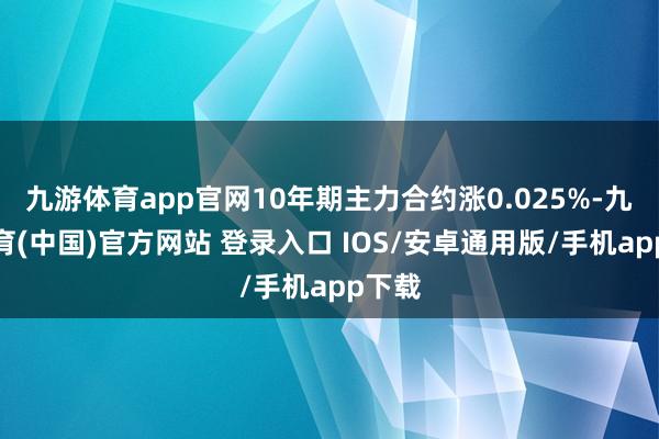 九游体育app官网10年期主力合约涨0.025%-九游体育(中国)官方网站 登录入口 IOS/安卓通用版/手机app下载