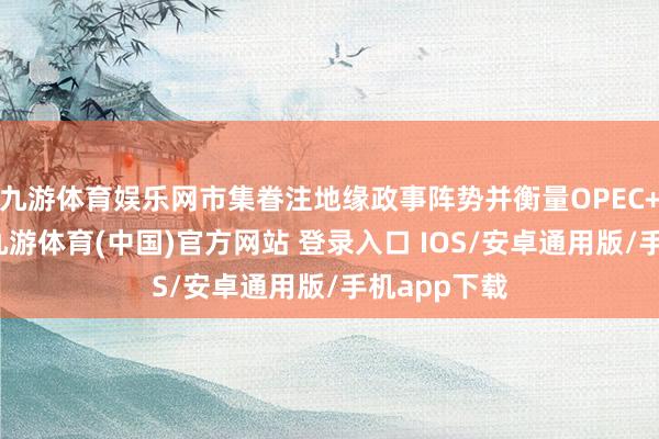 九游体育娱乐网市集眷注地缘政事阵势并衡量OPEC+增产影响-九游体育(中国)官方网站 登录入口 IOS/安卓通用版/手机app下载