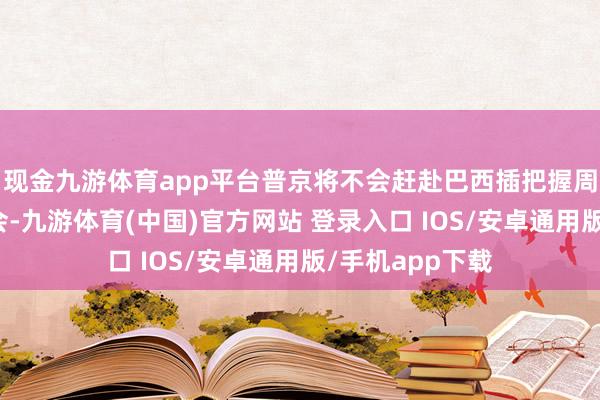 现金九游体育app平台普京将不会赶赴巴西插把握周的金砖国度峰会-九游体育(中国)官方网站 登录入口 IOS/安卓通用版/手机app下载