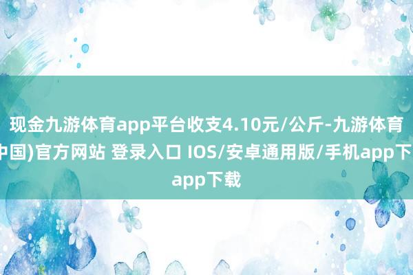 现金九游体育app平台收支4.10元/公斤-九游体育(中国)官方网站 登录入口 IOS/安卓通用版/手机app下载