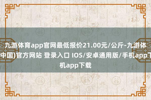 九游体育app官网最低报价21.00元/公斤-九游体育(中国)官方网站 登录入口 IOS/安卓通用版/手机app下载