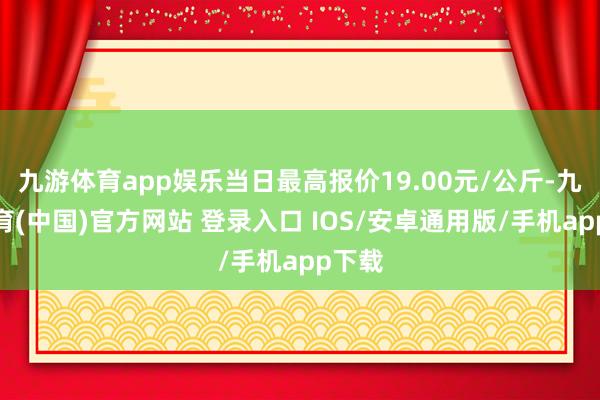 九游体育app娱乐当日最高报价19.00元/公斤-九游体育(中国)官方网站 登录入口 IOS/安卓通用版/手机app下载