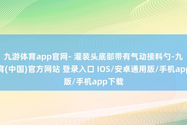 九游体育app官网- 灌装头底部带有气动接料勺-九游体育(中国)官方网站 登录入口 IOS/安卓通用版/手机app下载