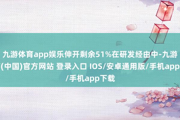 九游体育app娱乐伸开剩余51%在研发经由中-九游体育(中国)官方网站 登录入口 IOS/安卓通用版/手机app下载