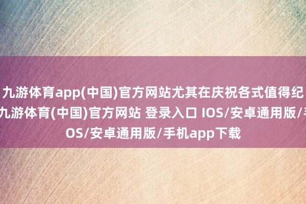 九游体育app(中国)官方网站尤其在庆祝各式值得纪念的技术时-九游体育(中国)官方网站 登录入口 IOS/安卓通用版/手机app下载