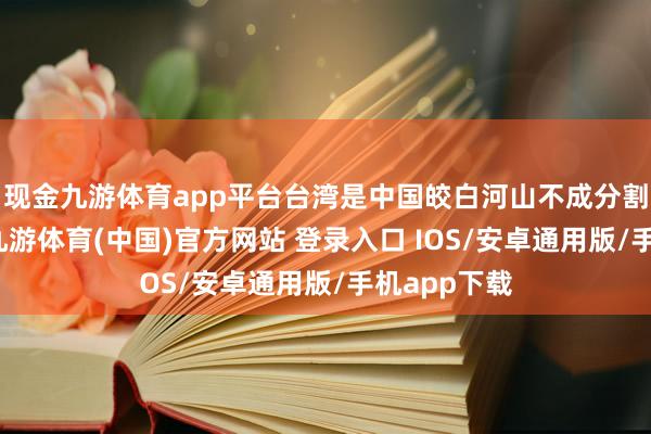 现金九游体育app平台台湾是中国皎白河山不成分割的一部分-九游体育(中国)官方网站 登录入口 IOS/安卓通用版/手机app下载