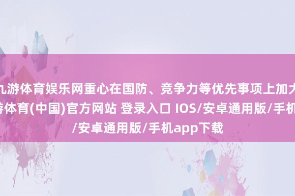 九游体育娱乐网重心在国防、竞争力等优先事项上加大投资-九游体育(中国)官方网站 登录入口 IOS/安卓通用版/手机app下载