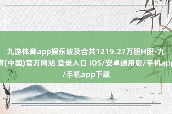 九游体育app娱乐波及合共1219.27万股H股-九游体育(中国)官方网站 登录入口 IOS/安卓通用版/手机app下载