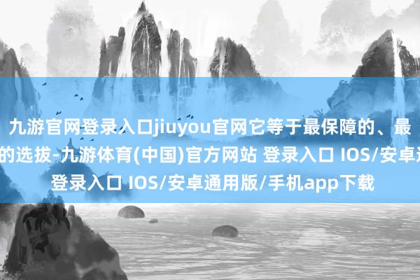 九游官网登录入口jiuyou官网它等于最保障的、最辞谢易产生糜费纠纷的选拔-九游体育(中国)官方网站 登录入口 IOS/安卓通用版/手机app下载
