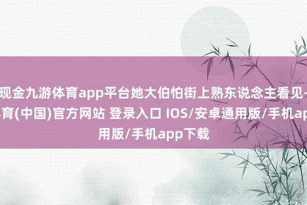 现金九游体育app平台她大伯怕街上熟东说念主看见-九游体育(中国)官方网站 登录入口 IOS/安卓通用版/手机app下载