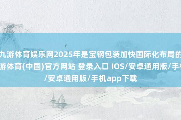九游体育娱乐网2025年是宝钢包装加快国际化布局的攻坚年-九游体育(中国)官方网站 登录入口 IOS/安卓通用版/手机app下载