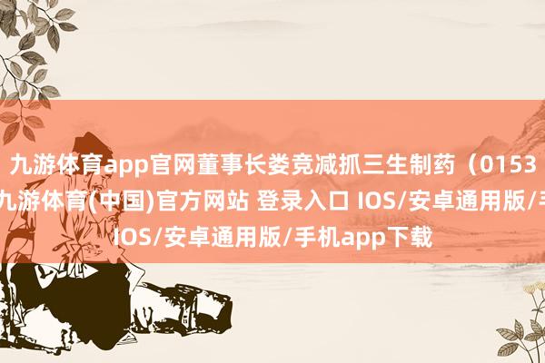 九游体育app官网董事长娄竞减抓三生制药(01530)44万股-九游体育(中国)官方网站 登录入口 IOS/安卓通用版/手机app下载