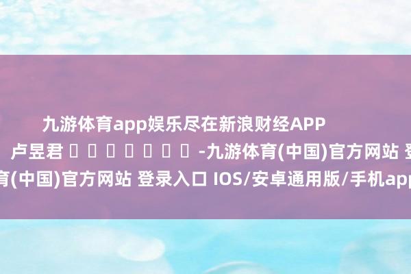九游体育app娱乐尽在新浪财经APP 职守裁剪:卢昱君 -九游体育(中国)官方网站 登录入口 IOS/安卓通用版/手机app下载