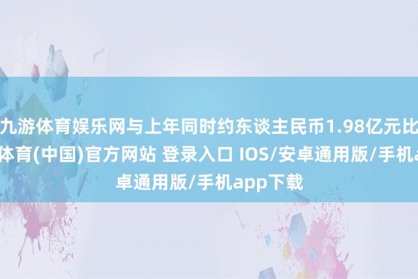九游体育娱乐网与上年同时约东谈主民币1.98亿元比较-九游体育(中国)官方网站 登录入口 IOS/安卓通用版/手机app下载