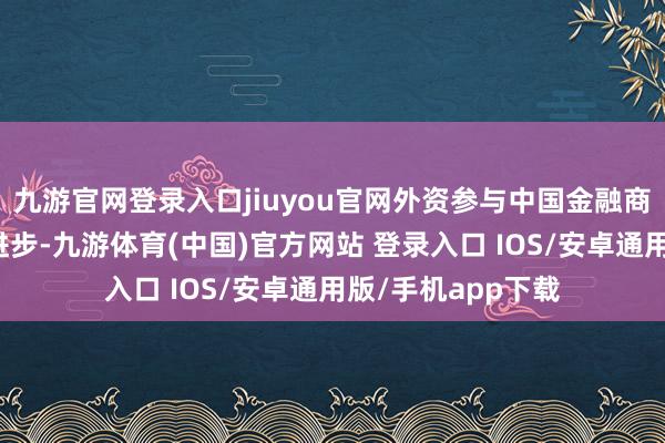 九游官网登录入口jiuyou官网外资参与中国金融商场的便利性彰着进步-九游体育(中国)官方网站 登录入口 IOS/安卓通用版/手机app下载