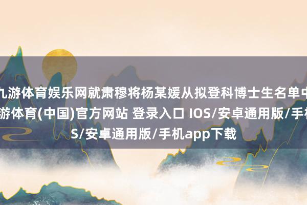 九游体育娱乐网就肃穆将杨某媛从拟登科博士生名单中移除了-九游体育(中国)官方网站 登录入口 IOS/安卓通用版/手机app下载