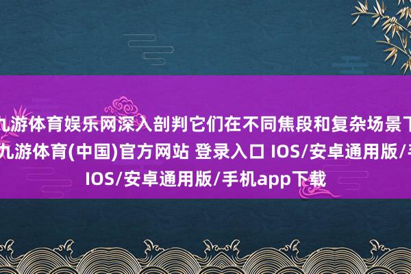 九游体育娱乐网深入剖判它们在不同焦段和复杂场景下的视频弘扬-九游体育(中国)官方网站 登录入口 IOS/安卓通用版/手机app下载
