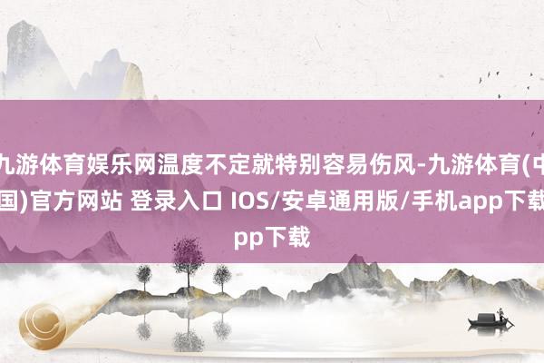 九游体育娱乐网温度不定就特别容易伤风-九游体育(中国)官方网站 登录入口 IOS/安卓通用版/手机app下载