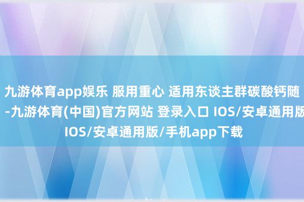 九游体育app娱乐 服用重心 适用东谈主群碳酸钙随餐（胃酸助溶）-九游体育(中国)官方网站 登录入口 IOS/安卓通用版/手机app下载