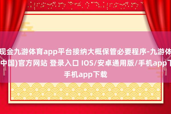 现金九游体育app平台接纳大概保管必要程序-九游体育(中国)官方网站 登录入口 IOS/安卓通用版/手机app下载